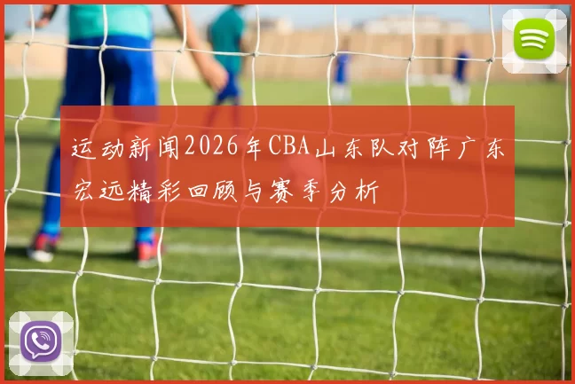 运动新闻2026年CBA山东队对阵广东宏远精彩回顾与赛季分析