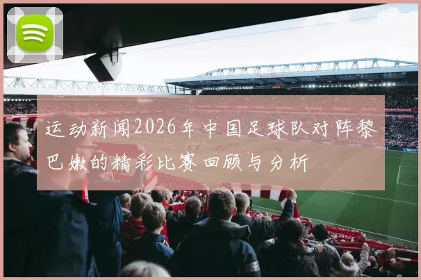 运动新闻2026年中国足球队对阵黎巴嫩的精彩比赛回顾与分析