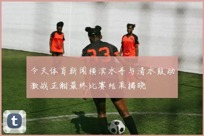 今天体育新闻横滨水手与清水鼓动激战正酣最终比赛结果揭晓