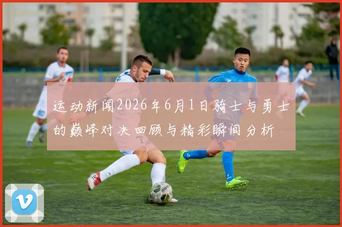 运动新闻2026年6月1日骑士与勇士的巅峰对决回顾与精彩瞬间分析
